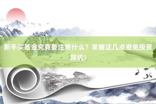 新手买基金究竟要注意什么？掌握这几点避免投资踩坑！