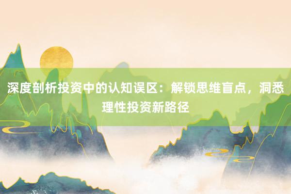深度剖析投资中的认知误区：解锁思维盲点，洞悉理性投资新路径