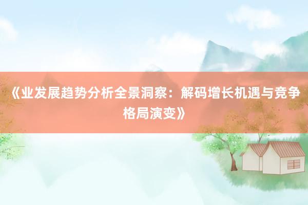 《业发展趋势分析全景洞察：解码增长机遇与竞争格局演变》