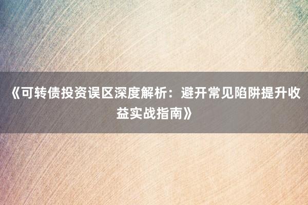 《可转债投资误区深度解析：避开常见陷阱提升收益实战指南》