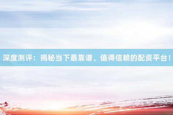 深度测评:揭秘当下最靠谱、值得信赖的配资平台!
