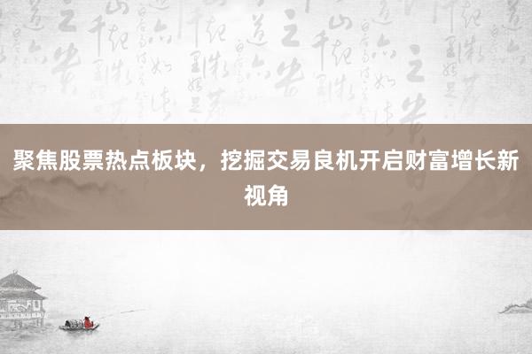 聚焦股票热点板块，挖掘交易良机开启财富增长新视角